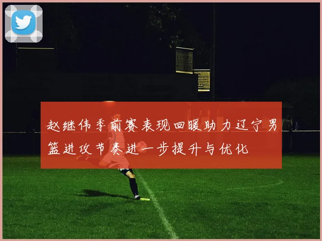 赵继伟季前赛表现回暖助力辽宁男篮进攻节奏进一步提升与优化