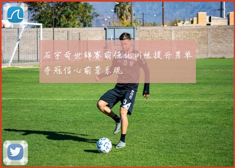 石宇奇世锦赛前强化训练提升男单夺冠信心前景乐观